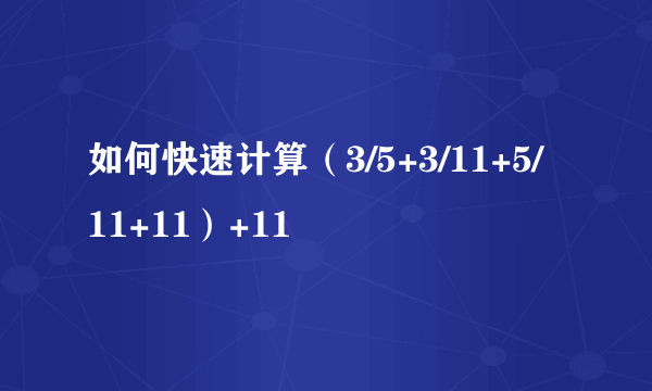 如何快速计算（3/5+3/11+5/11+11）+11