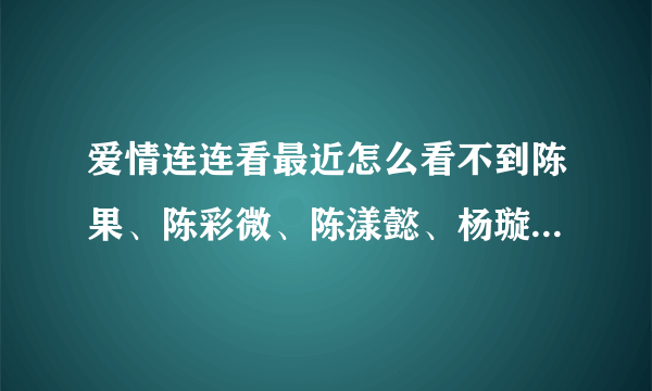 爱情连连看最近怎么看不到陈果、陈彩微、陈漾懿、杨璇璇、古宜娣了，都被牵走了吗