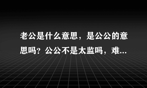 老公是什么意思，是公公的意思吗？公公不是太监吗，难道现代的中国人都愿意被人称为太监吗？