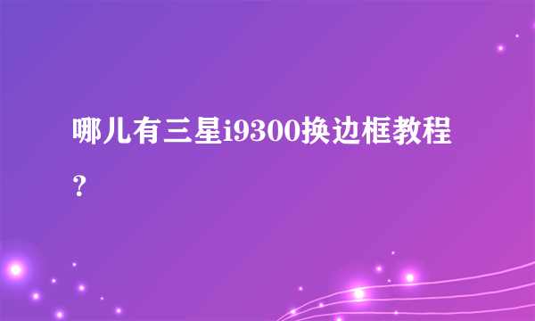 哪儿有三星i9300换边框教程？