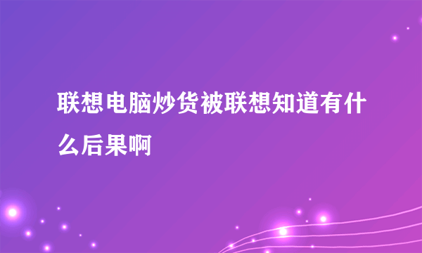 联想电脑炒货被联想知道有什么后果啊