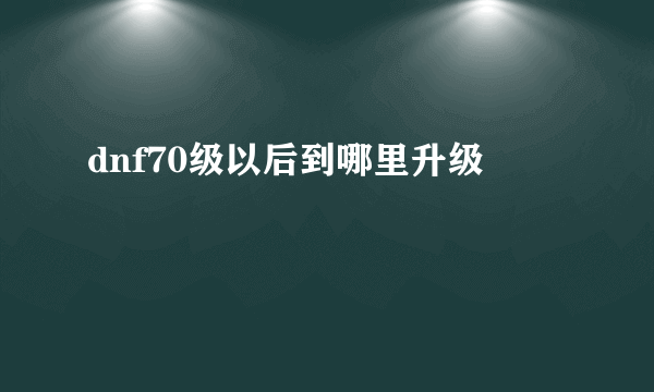 dnf70级以后到哪里升级