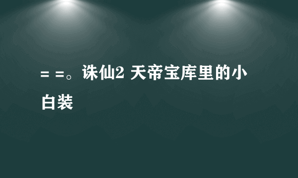 = =。诛仙2 天帝宝库里的小白装