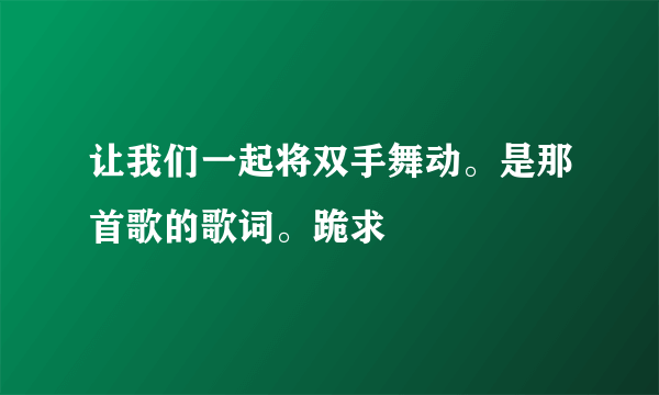 让我们一起将双手舞动。是那首歌的歌词。跪求