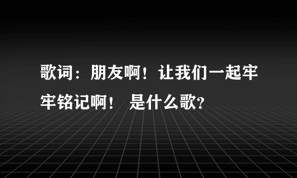 歌词：朋友啊！让我们一起牢牢铭记啊！ 是什么歌？