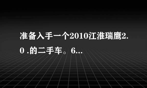 准备入手一个2010江淮瑞鹰2.0 .的二手车。6万公里， 三万五。 不知道这