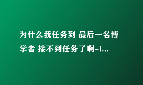 为什么我任务到 最后一名博学者 接不到任务了啊~!!!!哪位大哥能解答~