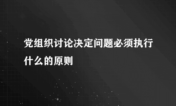 党组织讨论决定问题必须执行什么的原则