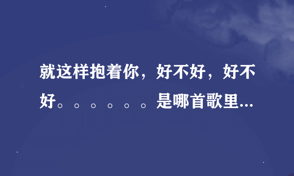 就这样抱着你，好不好，好不好。。。。。。是哪首歌里的歌词？