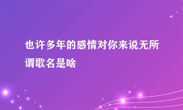 也许多年的感情对你来说无所谓歌名是啥