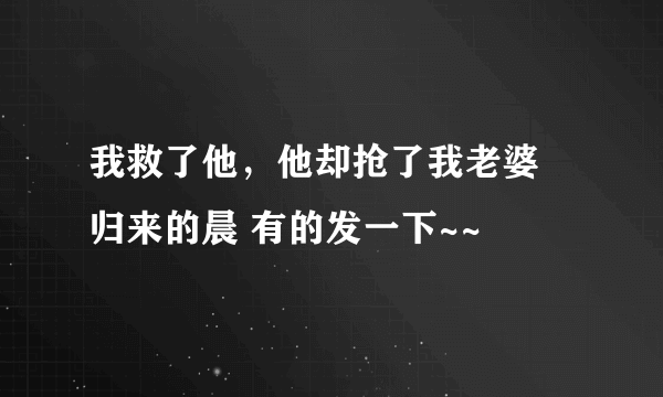 我救了他，他却抢了我老婆 归来的晨 有的发一下~~