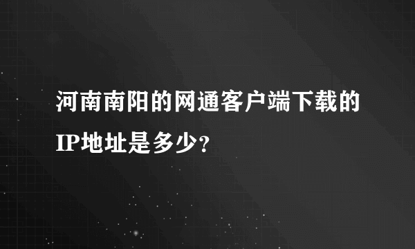 河南南阳的网通客户端下载的IP地址是多少？