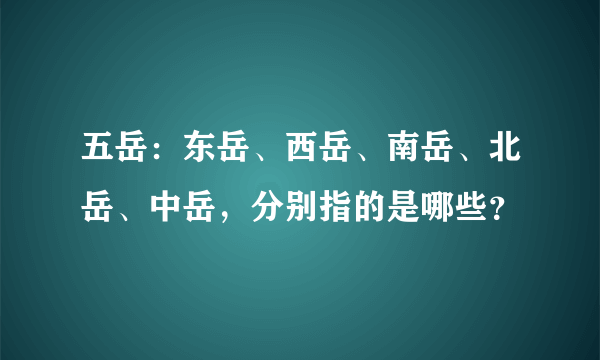 五岳：东岳、西岳、南岳、北岳、中岳，分别指的是哪些？