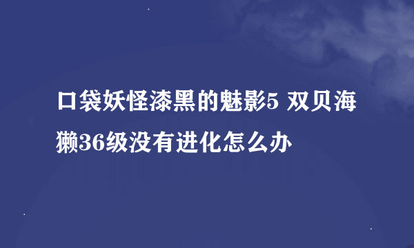 口袋妖怪漆黑的魅影5 双贝海獭36级没有进化怎么办