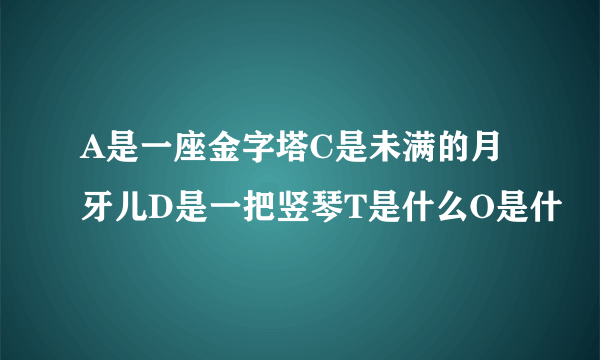 A是一座金字塔C是未满的月牙儿D是一把竖琴T是什么O是什