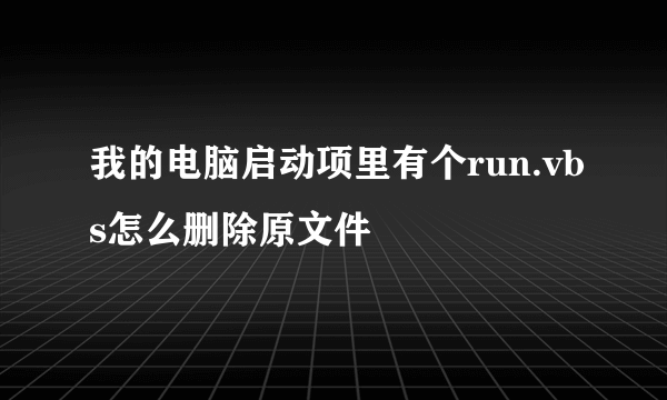 我的电脑启动项里有个run.vbs怎么删除原文件