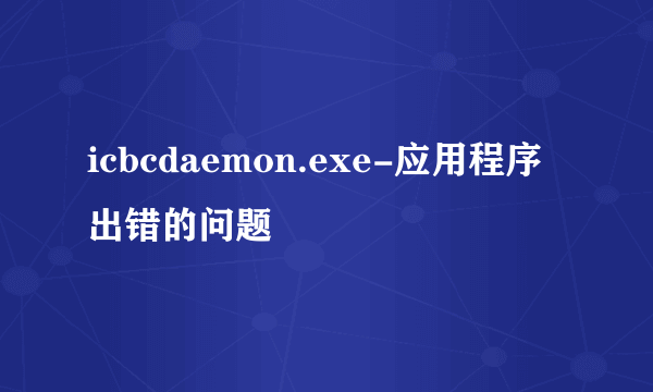 icbcdaemon.exe-应用程序出错的问题