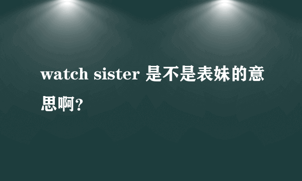 watch sister 是不是表妹的意思啊？