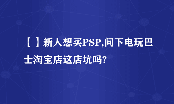 【】新人想买PSP,问下电玩巴士淘宝店这店坑吗?