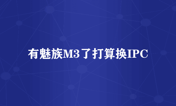 有魅族M3了打算换IPC