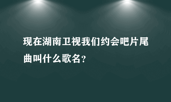 现在湖南卫视我们约会吧片尾曲叫什么歌名？