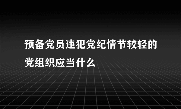 预备党员违犯党纪情节较轻的党组织应当什么