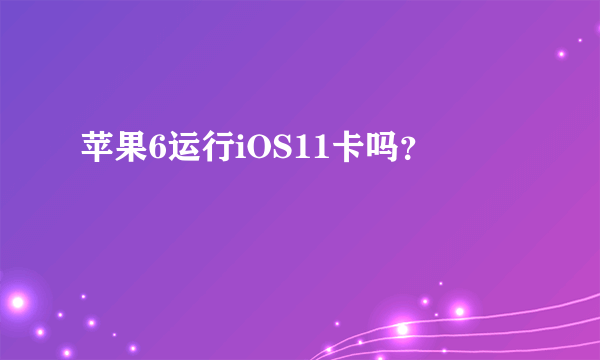 苹果6运行iOS11卡吗？