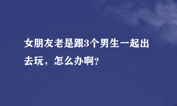 女朋友老是跟3个男生一起出去玩，怎么办啊？