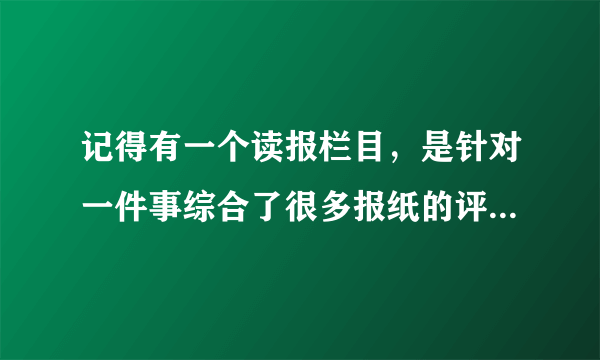 记得有一个读报栏目，是针对一件事综合了很多报纸的评论观点。这节目名是什么啊？