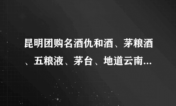 昆明团购名酒仇和酒、茅粮酒、五粮液、茅台、地道云南、鹤庆酒各种价位怎样？