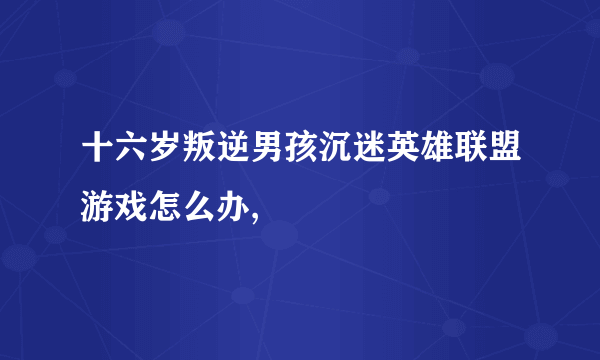 十六岁叛逆男孩沉迷英雄联盟游戏怎么办,