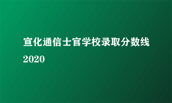 宣化通信士官学校录取分数线2020