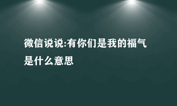 微信说说:有你们是我的福气是什么意思