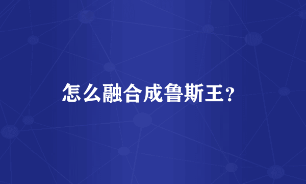 怎么融合成鲁斯王？