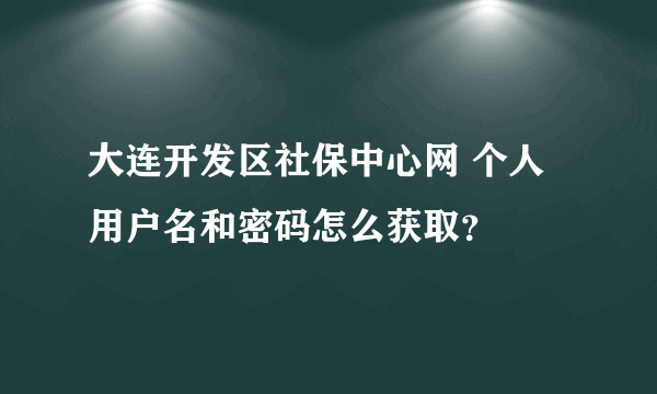 大连开发区社保中心网 个人用户名和密码怎么获取？