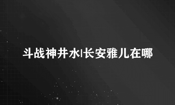 斗战神井水|长安雅儿在哪