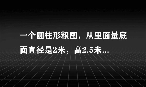 一个圆柱形粮囤，从里面量底面直径是2米，高2.5米。如果每立方米稻谷重600千克，这个粮囤大约能装多少千克