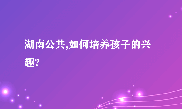 湖南公共,如何培养孩子的兴趣?