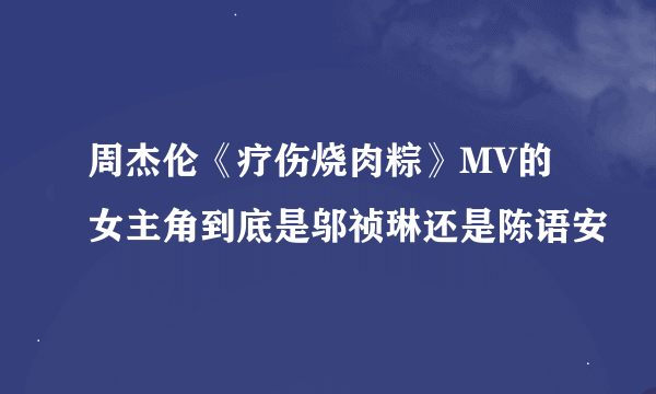 周杰伦《疗伤烧肉粽》MV的女主角到底是邬祯琳还是陈语安