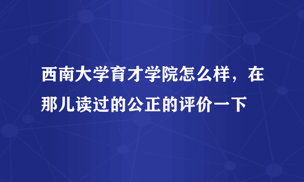 西南大学育才学院怎么样，在那儿读过的公正的评价一下