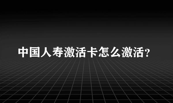 中国人寿激活卡怎么激活？