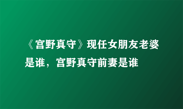 《宫野真守》现任女朋友老婆是谁，宫野真守前妻是谁