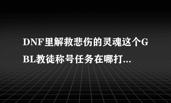 DNF里解救悲伤的灵魂这个GBL教徒称号任务在哪打完成的快些?