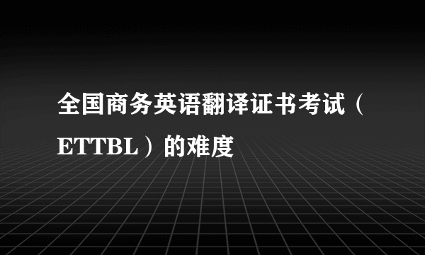 全国商务英语翻译证书考试（ETTBL）的难度