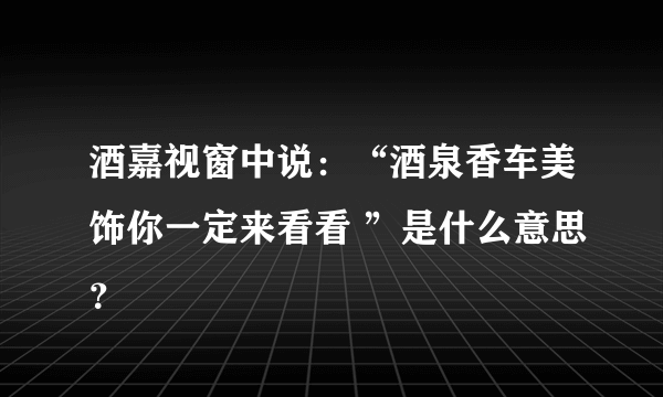 酒嘉视窗中说：“酒泉香车美饰你一定来看看 ”是什么意思？