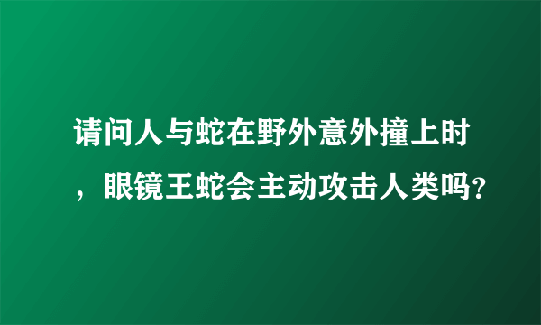 请问人与蛇在野外意外撞上时，眼镜王蛇会主动攻击人类吗？