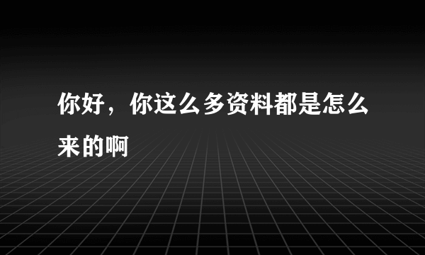 你好，你这么多资料都是怎么来的啊