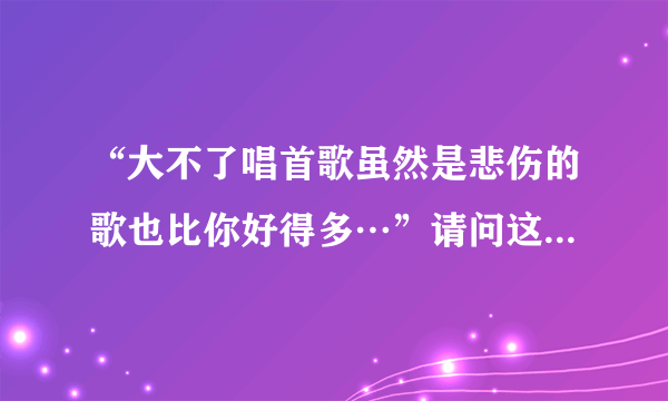 “大不了唱首歌虽然是悲伤的歌也比你好得多…”请问这句歌词出自哪首歌啊？希望知道的说一下歌名。非常...