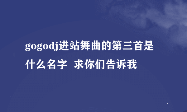 gogodj进站舞曲的第三首是什么名字  求你们告诉我