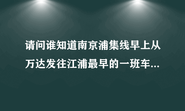 请问谁知道南京浦集线早上从万达发往江浦最早的一班车是几点啊？我七点十分可以到客运站吗？